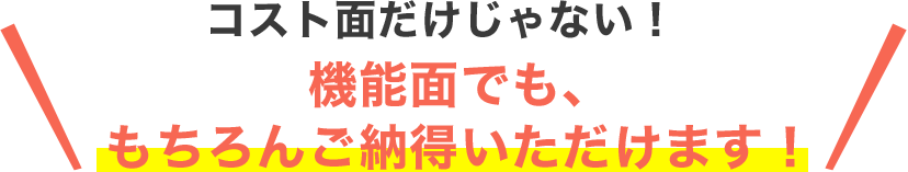 コスト面だけじゃない！機能面でも、もちろんご納得いただけます！