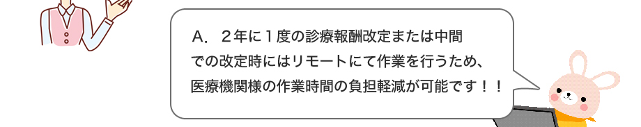 A.２年に１度の診療報酬改定または中間での改定時にはリモートにて作業を行なうため、医療機関様の作業時間の負担軽減が可能です！